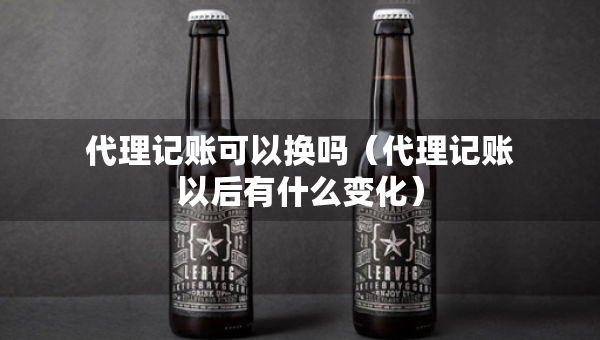 代理記賬可以換嗎（代理記賬以后有什么變化）