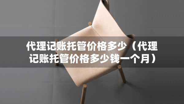 代理記賬托管價格多少（代理記賬托管價格多少錢一個月）