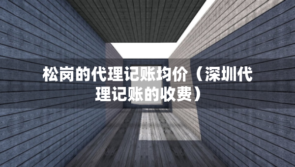 松崗的代理記賬均價（深圳代理記賬的收費）