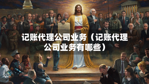 記賬代理公司業(yè)務(wù)（記賬代理公司業(yè)務(wù)有哪些）