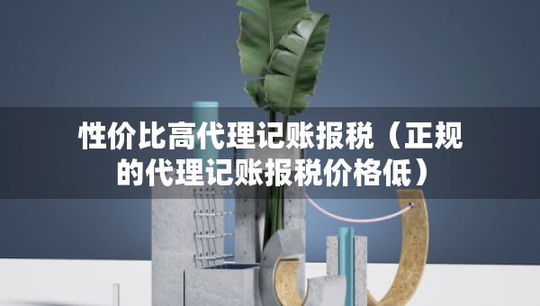 性價(jià)比高代理記賬報(bào)稅（正規(guī)的代理記賬報(bào)稅價(jià)格低）