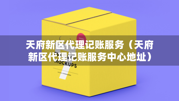 天府新區(qū)代理記賬服務(wù)（天府新區(qū)代理記賬服務(wù)中心地址）