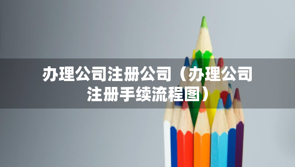 辦理公司注冊(cè)公司（辦理公司注冊(cè)手續(xù)流程圖）