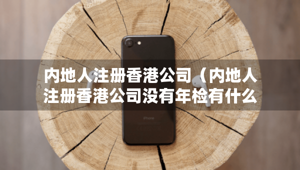 內(nèi)地人注冊香港公司（內(nèi)地人注冊香港公司沒有年檢有什么后果）