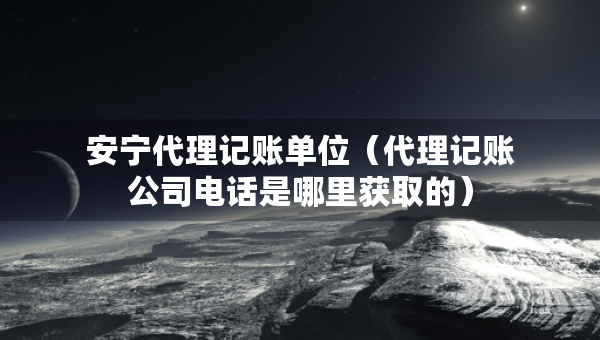 安寧代理記賬單位（代理記賬公司電話是哪里獲取的）