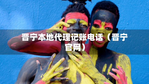 晉寧本地代理記賬電話（晉寧官網(wǎng)）