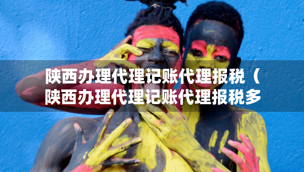 陜西辦理代理記賬代理報稅（陜西辦理代理記賬代理報稅多少錢）