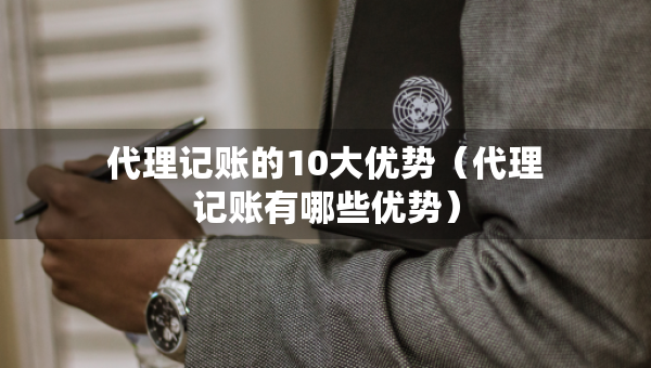 代理記賬的10大優(yōu)勢（代理記賬有哪些優(yōu)勢）