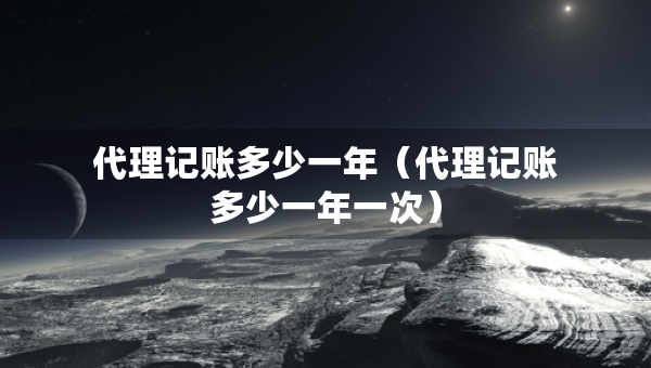 代理記賬多少一年（代理記賬多少一年一次）