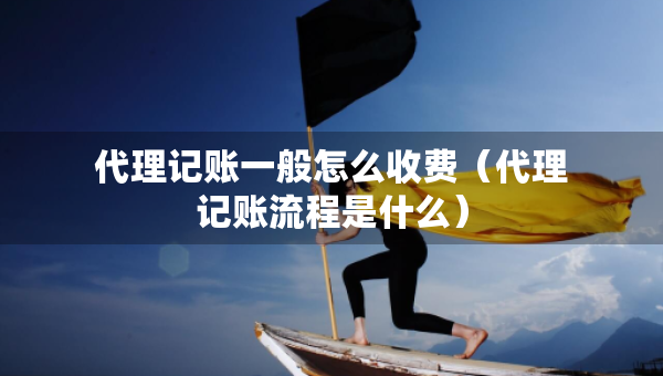 代理記賬一般怎么收費（代理記賬流程是什么）