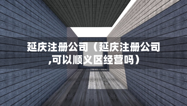 延慶注冊公司（延慶注冊公司,可以順義區(qū)經(jīng)營嗎）