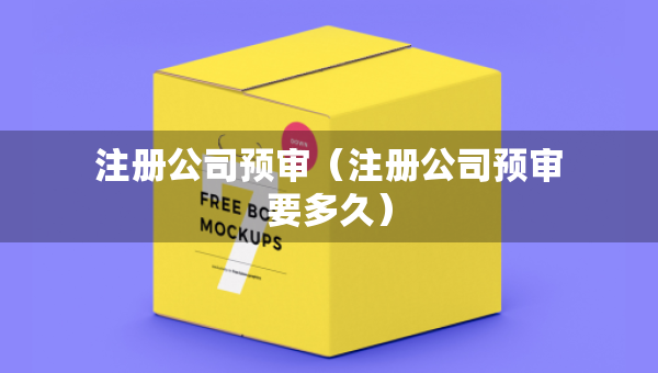 注冊(cè)公司預(yù)審（注冊(cè)公司預(yù)審要多久）