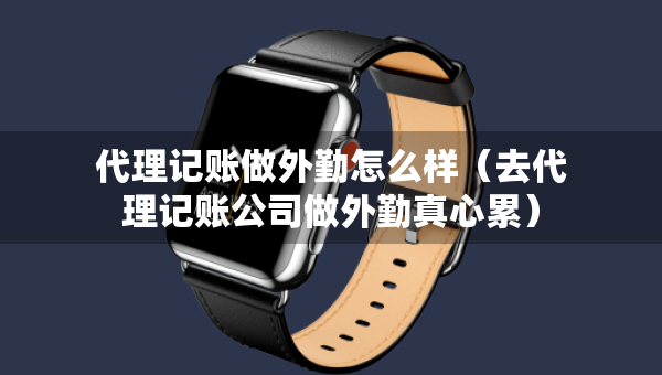 代理記賬做外勤怎么樣（去代理記賬公司做外勤真心累）