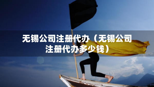 無錫公司注冊代辦（無錫公司注冊代辦多少錢）