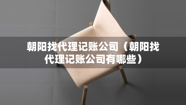 朝陽(yáng)找代理記賬公司（朝陽(yáng)找代理記賬公司有哪些）