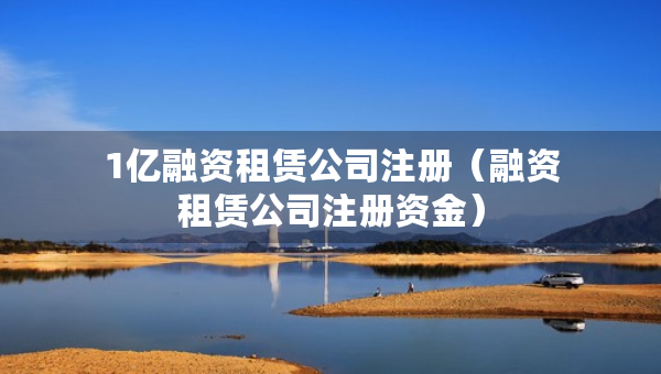 1億融資租賃公司注冊（融資租賃公司注冊資金）