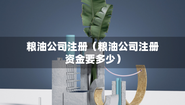 糧油公司注冊(cè)（糧油公司注冊(cè)資金要多少）