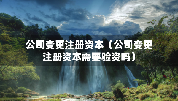 公司變更注冊(cè)資本（公司變更注冊(cè)資本需要驗(yàn)資嗎）