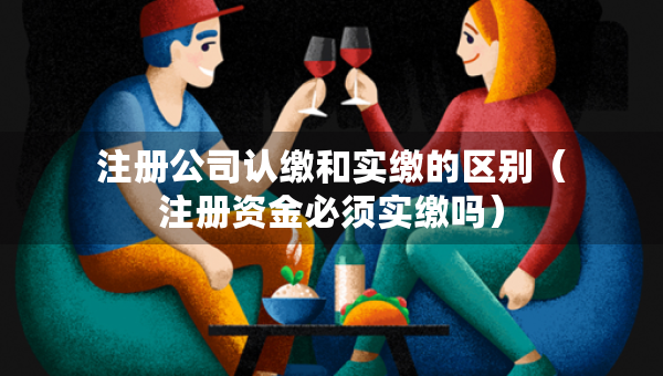 注冊(cè)公司認(rèn)繳和實(shí)繳的區(qū)別（注冊(cè)資金必須實(shí)繳嗎）