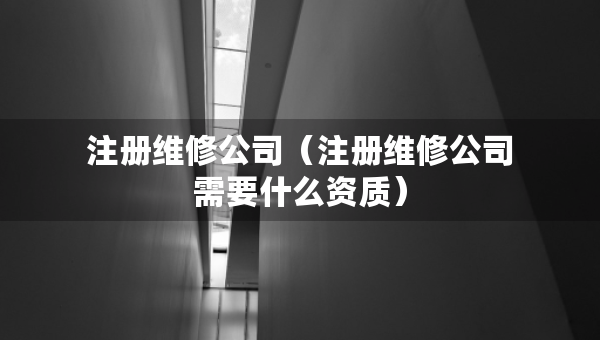注冊(cè)維修公司（注冊(cè)維修公司需要什么資質(zhì)）