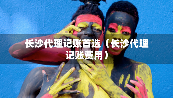 長(zhǎng)沙代理記賬首選（長(zhǎng)沙代理記賬費(fèi)用）