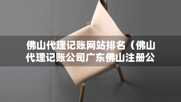 佛山代理記賬網(wǎng)站排名（佛山代理記賬公司廣東佛山注冊(cè)公司價(jià)格）