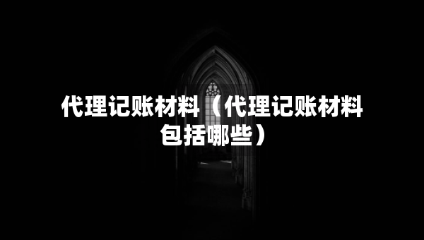 代理記賬材料（代理記賬材料包括哪些）
