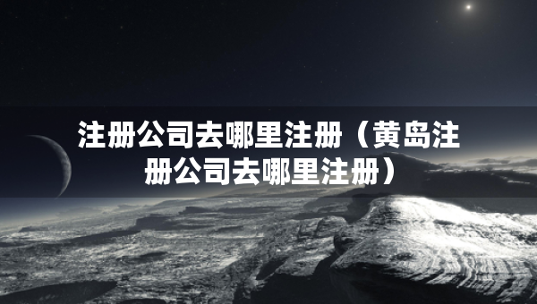 注冊(cè)公司去哪里注冊(cè)（黃島注冊(cè)公司去哪里注冊(cè)）
