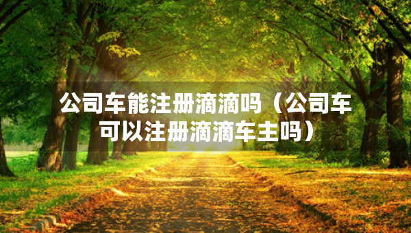 公司車能注冊滴滴嗎（公司車可以注冊滴滴車主嗎）
