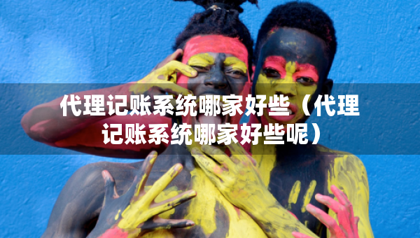 代理記賬系統(tǒng)哪家好些（代理記賬系統(tǒng)哪家好些呢）