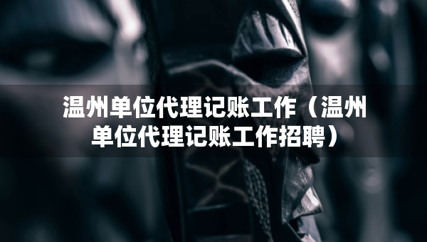 溫州單位代理記賬工作（溫州單位代理記賬工作招聘）
