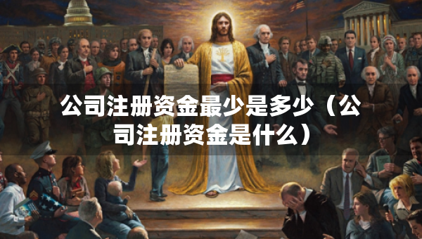 公司注冊資金最少是多少（公司注冊資金是什么）