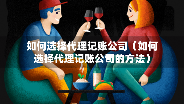 如何選擇代理記賬公司（如何選擇代理記賬公司的方法）