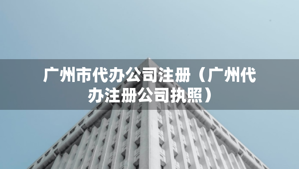 廣州市代辦公司注冊(cè)（廣州代辦注冊(cè)公司執(zhí)照）