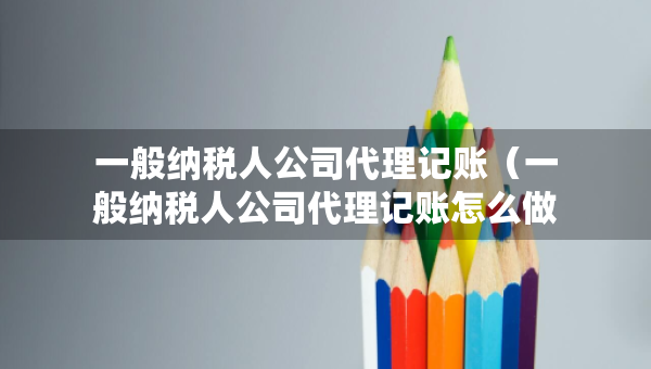一般納稅人公司代理記賬（一般納稅人公司代理記賬怎么做賬）