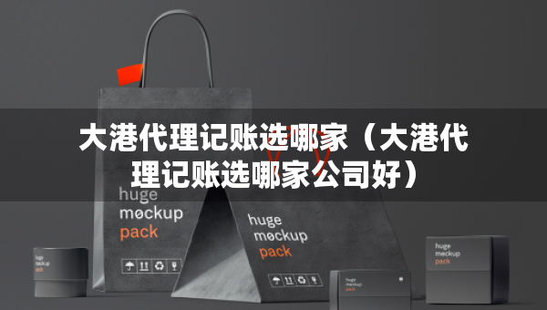 大港代理記賬選哪家（大港代理記賬選哪家公司好）