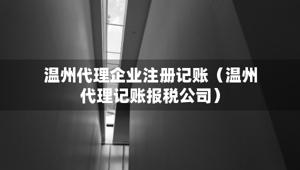 溫州代理企業(yè)注冊記賬（溫州代理記賬報稅公司）