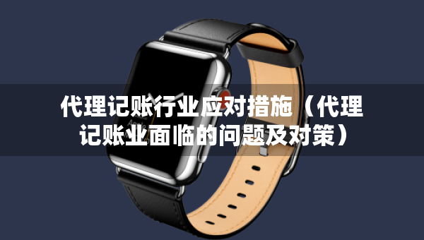 代理記賬行業(yè)應(yīng)對(duì)措施（代理記賬業(yè)面臨的問題及對(duì)策）