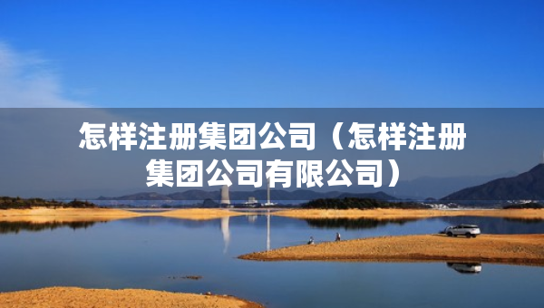 怎樣注冊集團(tuán)公司（怎樣注冊集團(tuán)公司有限公司）
