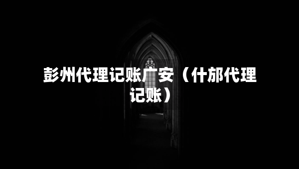 彭州代理記賬廣安（什邡代理記賬）