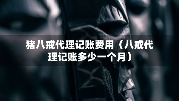 豬八戒代理記賬費(fèi)用（八戒代理記賬多少一個(gè)月）