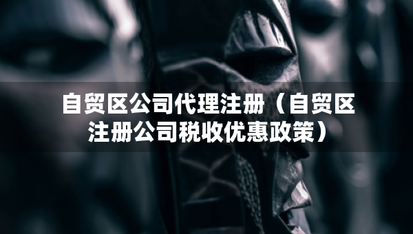 自貿區(qū)公司代理注冊（自貿區(qū)注冊公司稅收優(yōu)惠政策）