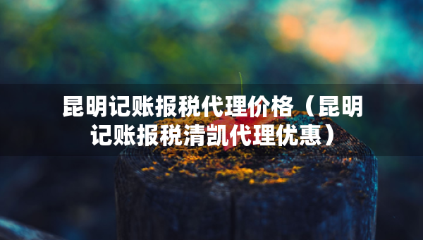 昆明記賬報稅代理價格（昆明記賬報稅清凱代理優(yōu)惠）