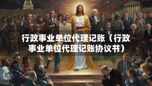 行政事業(yè)單位代理記賬（行政事業(yè)單位代理記賬協(xié)議書）
