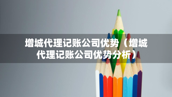 增城代理記賬公司優(yōu)勢（增城代理記賬公司優(yōu)勢分析）