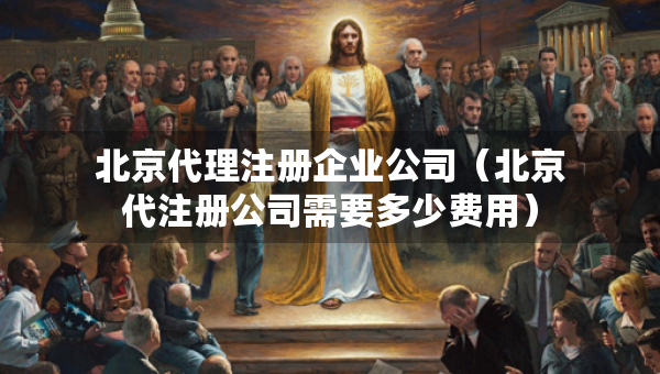北京代理注冊(cè)企業(yè)公司（北京代注冊(cè)公司需要多少費(fèi)用）