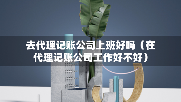 去代理記賬公司上班好嗎（在代理記賬公司工作好不好）