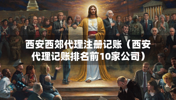 西安西郊代理注冊記賬（西安代理記賬排名前10家公司）