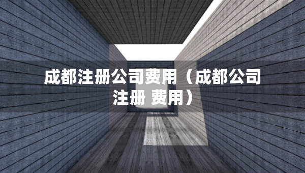 成都注冊公司費用（成都公司注冊 費用）