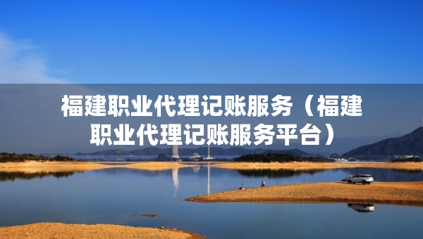 福建職業(yè)代理記賬服務(wù)（福建職業(yè)代理記賬服務(wù)平臺）